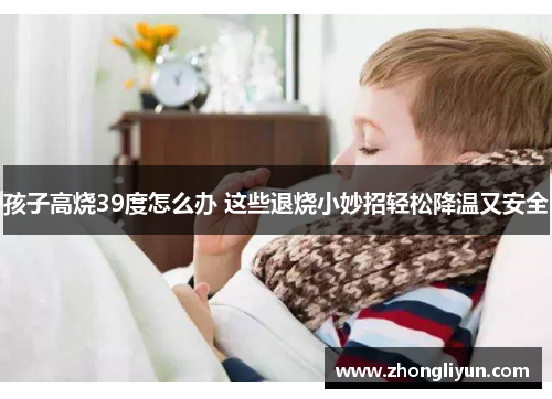 孩子高烧39度怎么办 这些退烧小妙招轻松降温又安全 孩子高烧39度怎么办 这些退烧小妙招轻松降温又安全